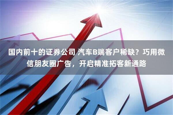 国内前十的证券公司 汽车B端客户稀缺？巧用微信朋友圈广告，开启精准拓客新通路