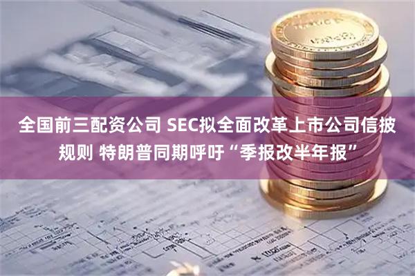 全国前三配资公司 SEC拟全面改革上市公司信披规则 特朗普同期呼吁“季报改半年报”