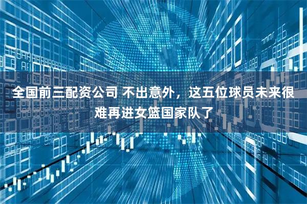 全国前三配资公司 不出意外，这五位球员未来很难再进女篮国家队了
