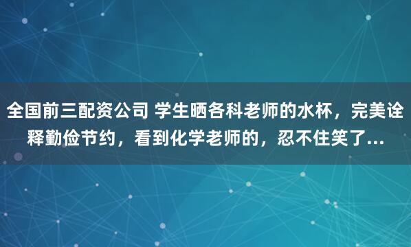 全国前三配资公司 学生晒各科老师的水杯，完美诠释勤俭节约，看到化学老师的，忍不住笑了...