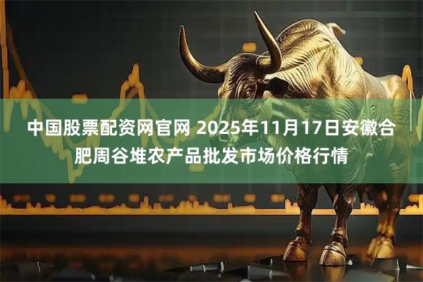 中国股票配资网官网 2025年11月17日安徽合肥周谷堆农产品批发市场价格行情