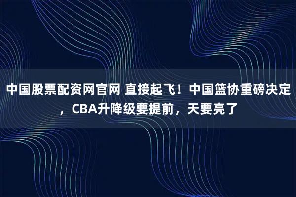 中国股票配资网官网 直接起飞！中国篮协重磅决定，CBA升降级要提前，天要亮了