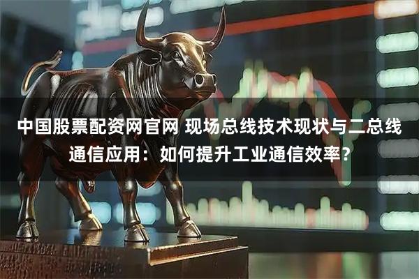 中国股票配资网官网 现场总线技术现状与二总线通信应用：如何提升工业通信效率？