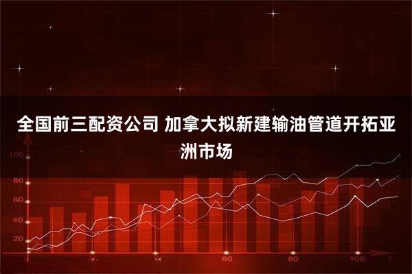 全国前三配资公司 加拿大拟新建输油管道开拓亚洲市场