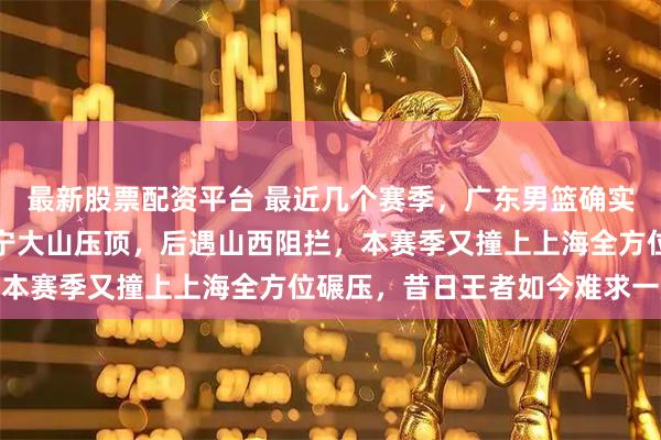 最新股票配资平台 最近几个赛季，广东男篮确实风不调雨不顺，前有辽宁大山压顶，后遇山西阻拦，本赛季又撞上上海全方位碾压，昔日王者如今难求一胜