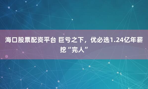海口股票配资平台 巨亏之下，优必选1.24亿年薪挖“完人”