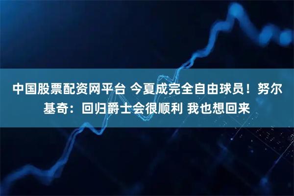 中国股票配资网平台 今夏成完全自由球员！努尔基奇：回归爵士会很顺利 我也想回来