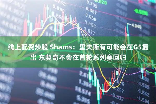 线上配资炒股 Shams：里夫斯有可能会在G5复出 东契奇不会在首轮系列赛回归