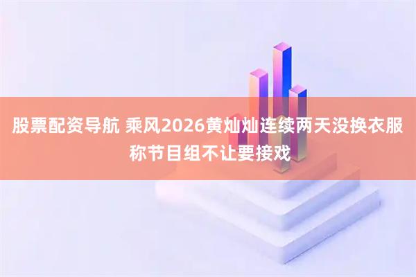 股票配资导航 乘风2026黄灿灿连续两天没换衣服 称节目组不让要接戏