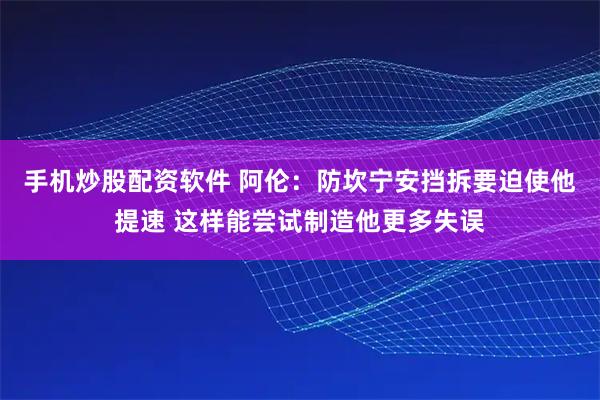 手机炒股配资软件 阿伦：防坎宁安挡拆要迫使他提速 这样能尝试制造他更多失误