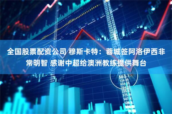 全国股票配资公司 穆斯卡特：蓉城签阿洛伊西非常明智 感谢中超给澳洲教练提供舞台
