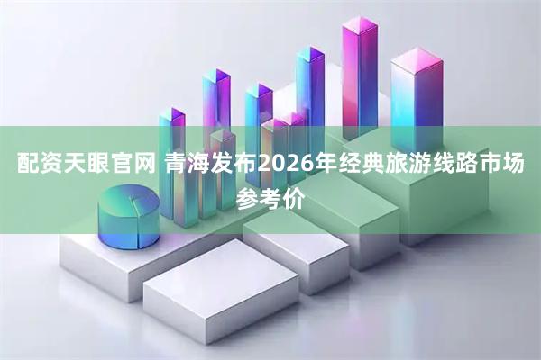 配资天眼官网 青海发布2026年经典旅游线路市场参考价